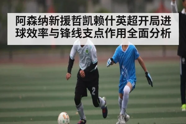 阿森纳新援哲凯赖什英超开局进球效率与锋线支点作用全面分析（kaiyun）